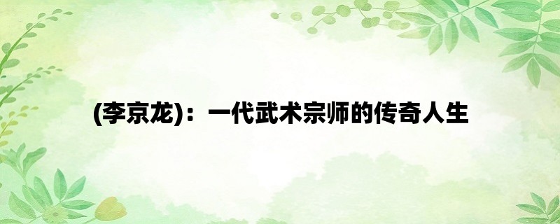 (李京龙)：一代武术宗师的传奇人生