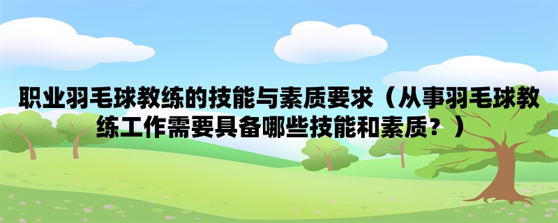 职业羽毛球教练的技能与素质要求（从事羽毛球教练工作需要具备哪些技能和素质？）