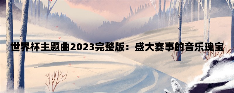 世界杯主题曲2023完整版：盛大赛事的音乐瑰宝