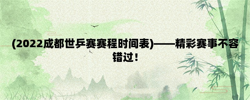 (2022成都世乒赛赛程时间表)，精彩赛事不容错过！