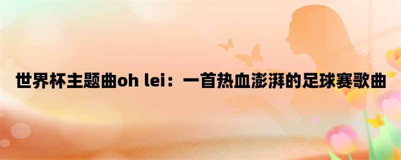 世界杯主题曲oh lei：一首热血澎湃的足球赛歌曲