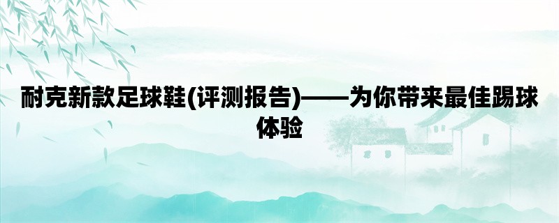 耐克新款足球鞋(评测报告)，为你带来最佳踢球体验