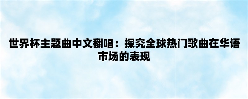 世界杯主题曲中文翻唱：探究全球热门歌曲在华语市场的表现