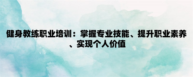 健身教练职业培训：掌握专业技能、提升职业素养、实现个人价值