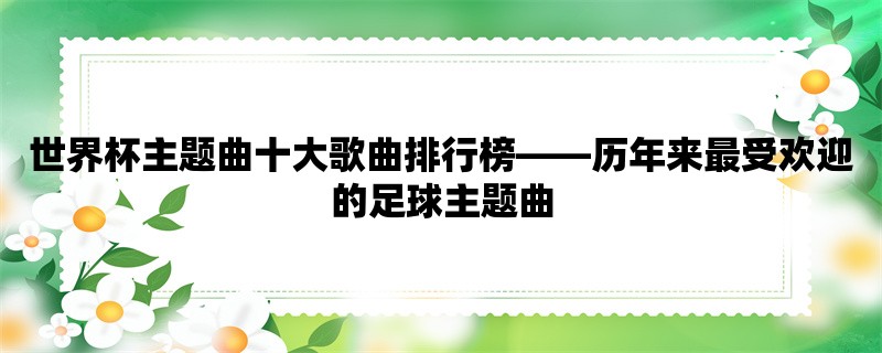 世界杯主题曲十大歌曲排行榜，历年来最受欢迎的足球主题曲