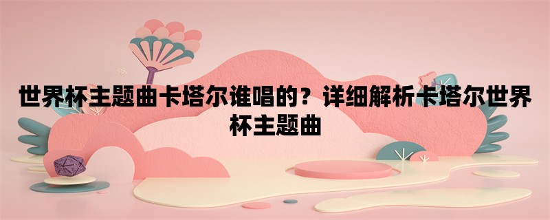 世界杯主题曲卡塔尔谁唱的？详细解析卡塔尔世界杯主题曲