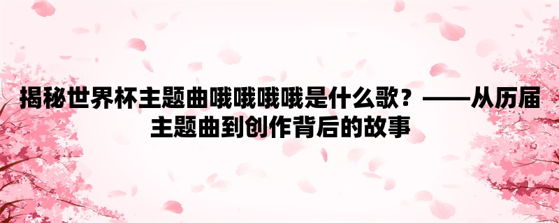 揭秘世界杯主题曲哦哦哦哦是什么歌，从历届主题曲到创作背后的故事