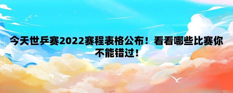 今天世乒赛2022赛程表格公布！看看哪些比赛你不能错过！