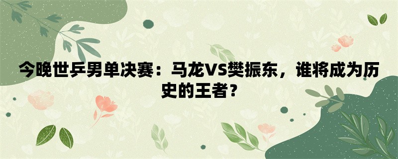 今晚世乒男单决赛：马龙VS樊振东，谁将成为历史的王者？