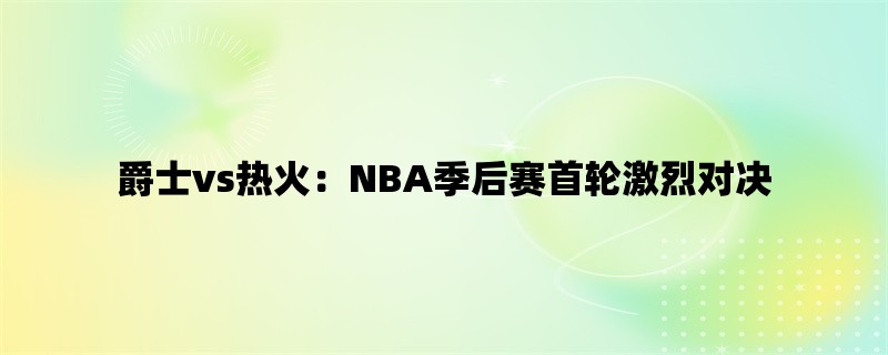 爵士vs热火：NBA季后赛首轮激烈对决