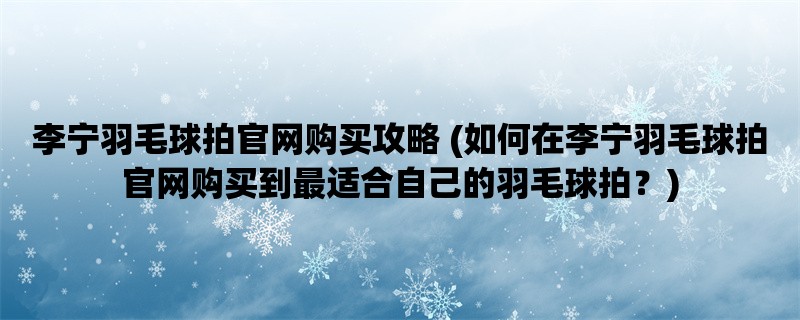 李宁羽毛球拍官网购买攻略 (如何在李宁羽毛球拍官网购买到最适合自己的羽毛球拍？)