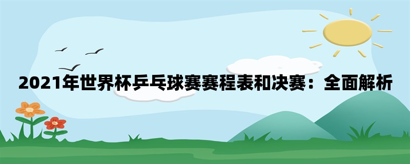 2021年世界杯乒乓球赛赛程表和决赛：全面解析