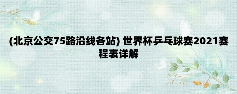 (北京公交75路沿线各站) 世界杯乒乓球赛2021赛程表详解