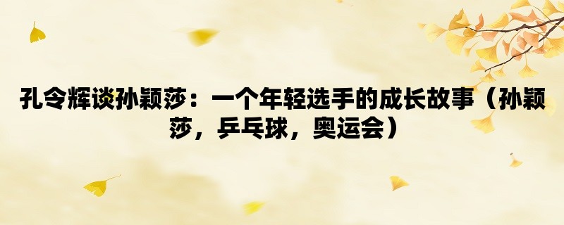 孔令辉谈孙颖莎：一个年轻选手的成长故事（孙颖莎，乒乓球，奥运会）