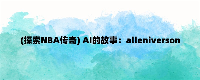 (探索NBA传奇) AI的故事：alleniverson