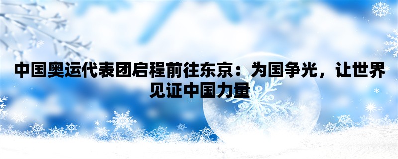 中国奥运代表团启程前往东京：为国争光，让世界见证中国力量