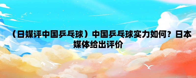 （日媒评中国乒乓球）中国乒乓球实力如何？日本媒体给出评价