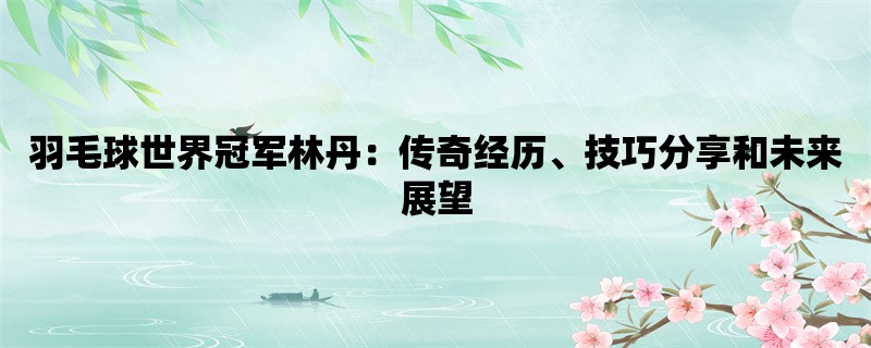 羽毛球世界冠军林丹：传奇经历、技巧分享和未来展望