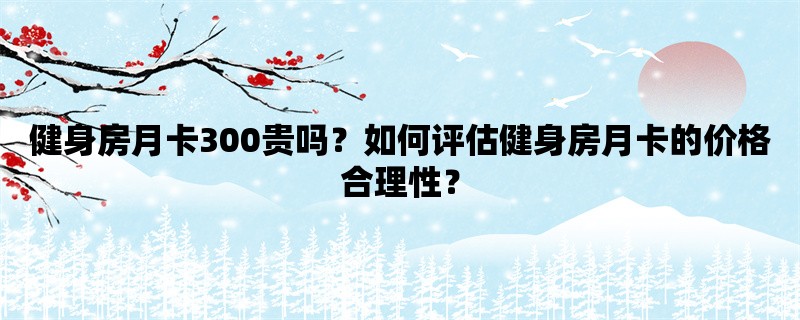 健身房月卡300贵吗？如何评估健身房月卡的价格合理性？