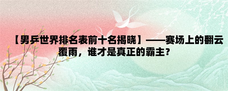 【男乒世界排名表前十名揭晓】，赛场上的翻云覆雨，谁才是真正的霸主？