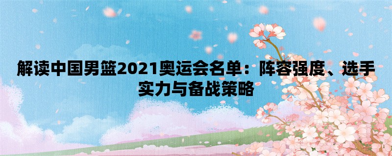 解读中国男篮2021奥运会名单：阵容强度、选手实力与备战策略