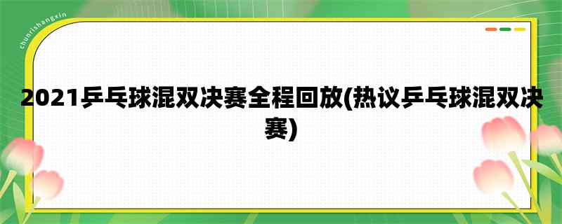 2021乒乓球混双决赛全程回放(热议乒乓球混双决赛)