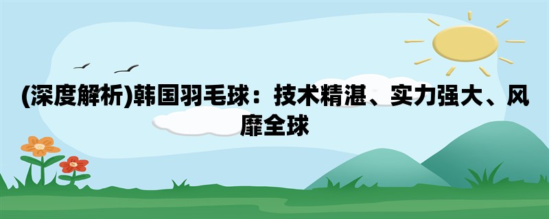 (深度解析)韩国羽毛球：技术精湛、实力强大、风靡全球