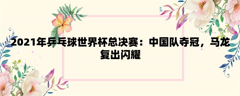 2021年乒乓球世界杯总决赛：中国队夺冠，马龙复出闪耀