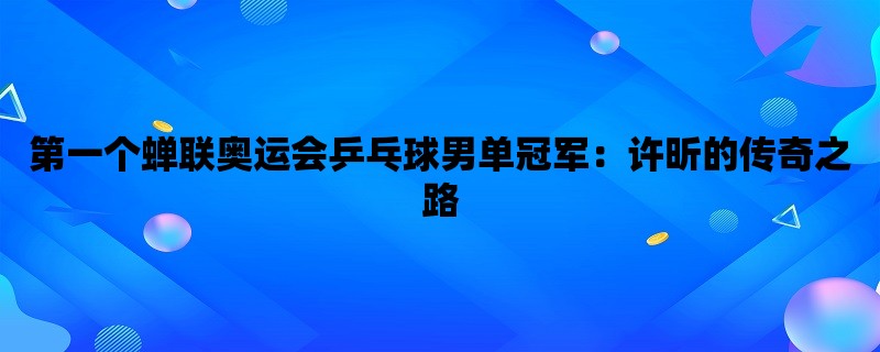 第一个蝉联奥运会乒乓球男单冠军：许昕的传奇之路