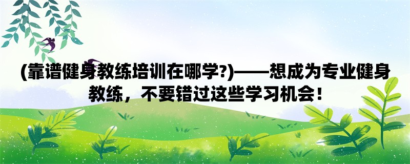 (靠谱健身教练培训在哪学?)，想成为专业健身教练，不要错过这些学习机会！