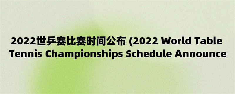 2022世乒赛比赛时间公布 (2022 World Table Tennis Championships Schedule Announced)