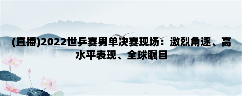 (直播)2022世乒赛男单决赛现场：激烈角逐、高水平表现、全球瞩目