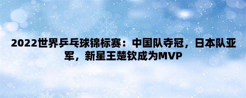 2022世界乒乓球锦标赛：中国队夺冠，日本队亚军，新星王楚钦成为MVP