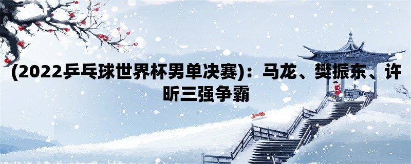 (2022乒乓球世界杯男单决赛)：马龙、樊振东、许昕三强争霸