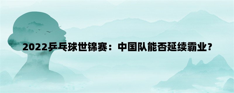 2022乒乓球世锦赛：中国队能否延续霸业？