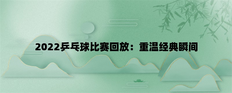 2022乒乓球比赛回放：重温经典瞬间