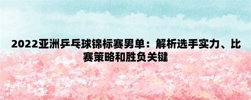 2022亚洲乒乓球锦标赛男单：解析选手实力、比赛策略和胜负关键