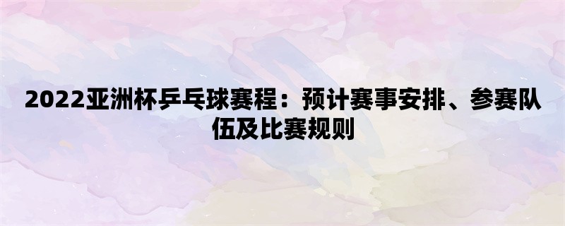 2022亚洲杯乒乓球赛程：预计赛事安排、参赛队伍及比赛规则