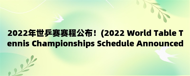 2022年世乒赛赛程公布！(2022 World Table Tennis Championships Schedule Announced!)