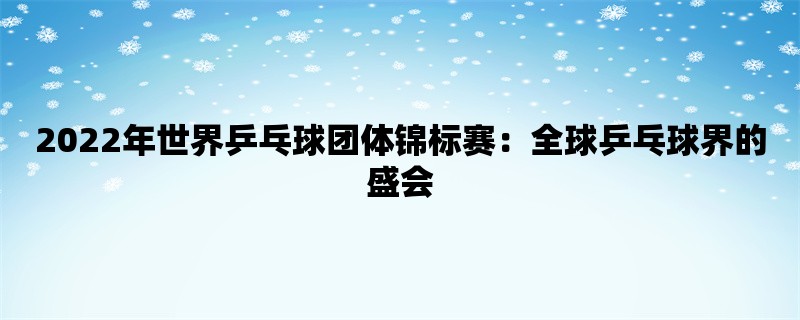 2022年世界乒乓球团体锦标赛：全球乒乓球界的盛会