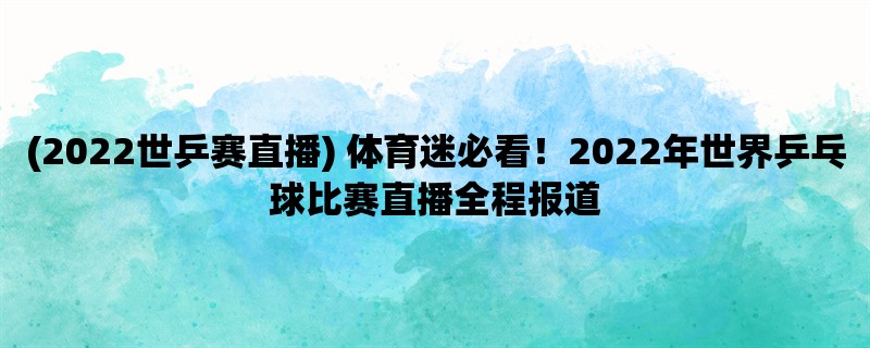 (2022世乒赛直播) 体育迷必看！2022年世界乒乓球比赛直播全程报道