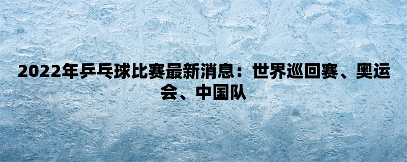 2022年乒乓球比赛最新消息：世界巡回赛、奥运会、中国队